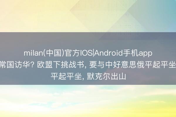 milan(中国)官方IOS|Android手机app下载 发火四常国访华? 欧盟下挑战书， 要与中好意思俄平起平坐， 默克尔出山