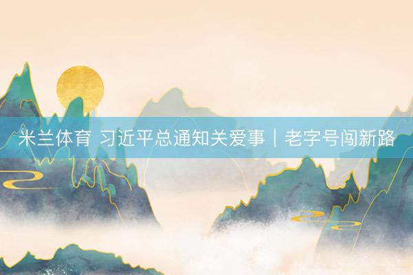 米兰体育 习近平总通知关爱事｜老字号闯新路