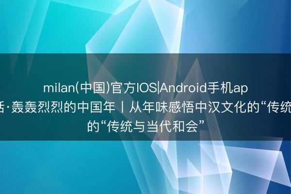 milan(中国)官方IOS|Android手机app下载 一习话·轰轰烈烈的中国年丨从年味感悟中汉文化的“传统与当代和会”