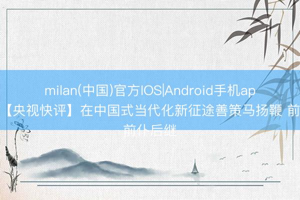 milan(中国)官方IOS|Android手机app下载 【央视快评】在中国式当代化新征途善策马扬鞭 前仆后继