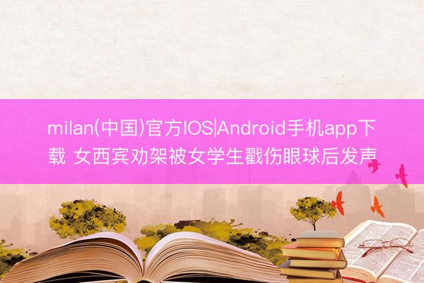 milan(中国)官方IOS|Android手机app下载 女西宾劝架被女学生戳伤眼球后发声