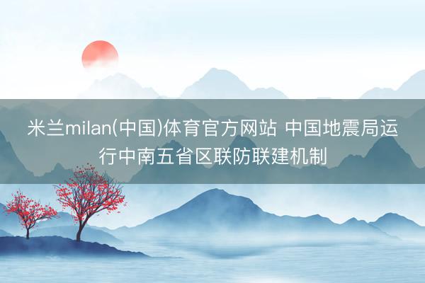 米兰milan(中国)体育官方网站 中国地震局运行中南五省区联防联建机制
