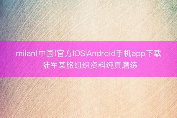 milan(中国)官方IOS|Android手机app下载 陆军某旅组织资料纯真磨练