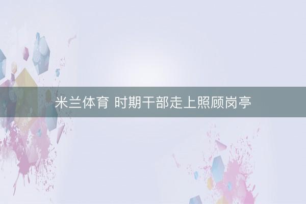 米兰体育 时期干部走上照顾岗亭