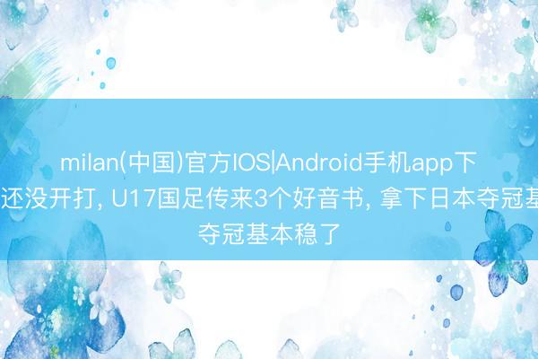 milan(中国)官方IOS|Android手机app下载 决赛还没开打， U17国足传来3个好音书， 拿下日本夺冠基本稳了