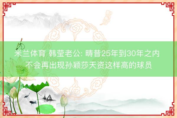 米兰体育 韩莹老公: 畴昔25年到30年之内 不会再出现孙颖莎天资这样高的球员