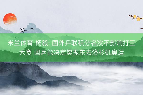 米兰体育 杨毅: 国外乒联积分名次不影响打三大赛 国乒能决定樊振东去洛杉矶奥运