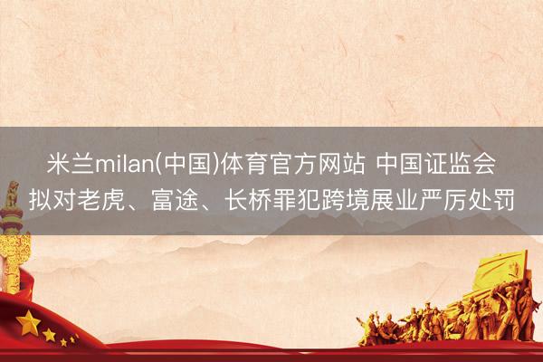 米兰milan(中国)体育官方网站 中国证监会拟对老虎、富途、长桥罪犯跨境展业严厉处罚