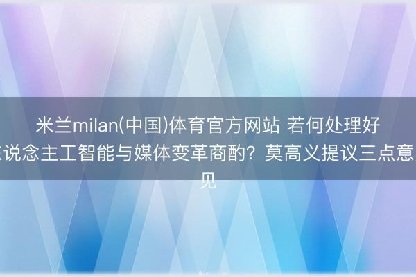 米兰milan(中国)体育官方网站 若何处理好东说念主工智能与媒体变革商酌？莫高义提议三点意见