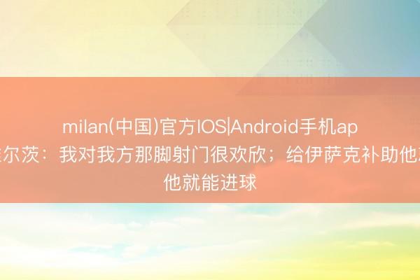 milan(中国)官方IOS|Android手机app下载 维尔茨：我对我方那脚射门很欢欣；给伊萨克补助他就能进球