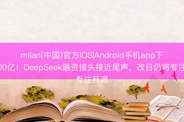 milan(中国)官方IOS|Android手机app下载 700亿！DeepSeek融资接头接近尾声，改日仍将专注开源