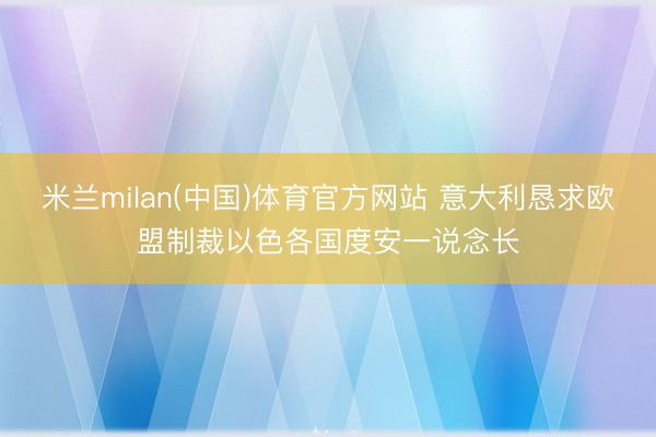 米兰milan(中国)体育官方网站 意大利恳求欧盟制裁以色各国度安一说念长