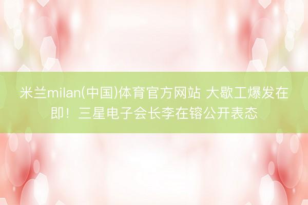 米兰milan(中国)体育官方网站 大歇工爆发在即!三星电子会长李在镕公开表态