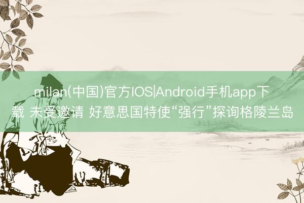 milan(中国)官方IOS|Android手机app下载 未受邀请 好意思国特使“强行”探询格陵兰岛