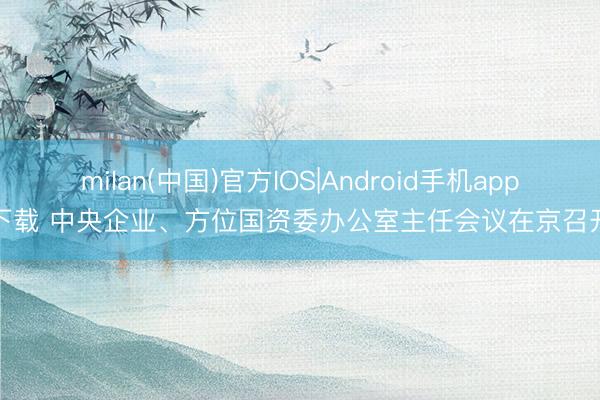 milan(中国)官方IOS|Android手机app下载 中央企业、方位国资委办公室主任会议在京召开