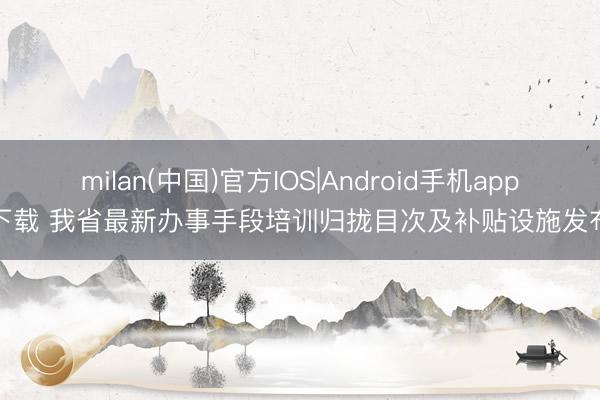 milan(中国)官方IOS|Android手机app下载 我省最新办事手段培训归拢目次及补贴设施发布