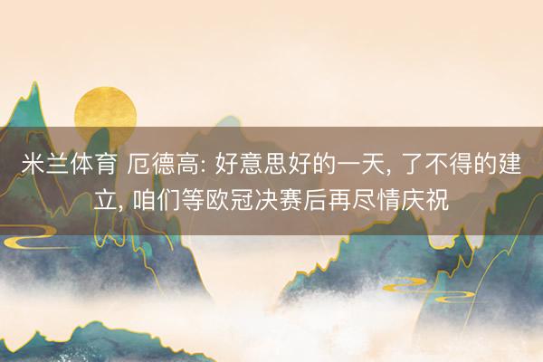 米兰体育 厄德高: 好意思好的一天， 了不得的建立， 咱们等欧冠决赛后再尽情庆祝