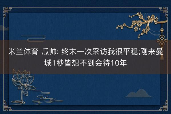 米兰体育 瓜帅: 终末一次采访我很平稳;刚来曼城1秒皆想不到会待10年