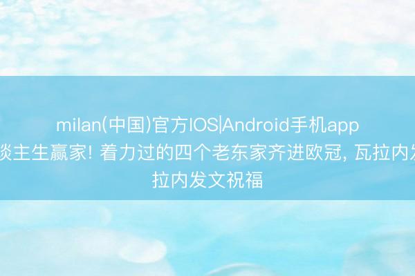milan(中国)官方IOS|Android手机app下载 东谈主生赢家! 着力过的四个老东家齐进欧冠， 瓦拉内发文祝福