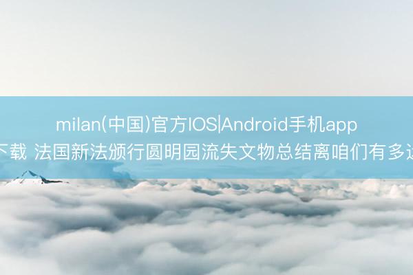 milan(中国)官方IOS|Android手机app下载 法国新法颁行圆明园流失文物总结离咱们有多远