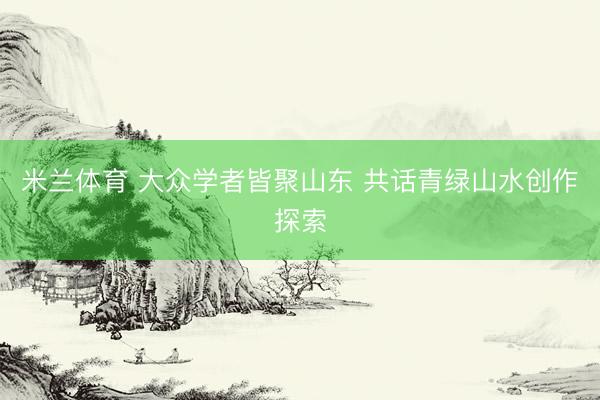 米兰体育 大众学者皆聚山东 共话青绿山水创作探索