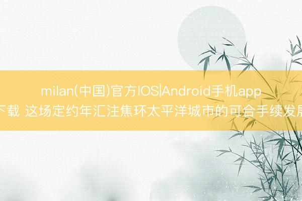 milan(中国)官方IOS|Android手机app下载 这场定约年汇注焦环太平洋城市的可合手续发展