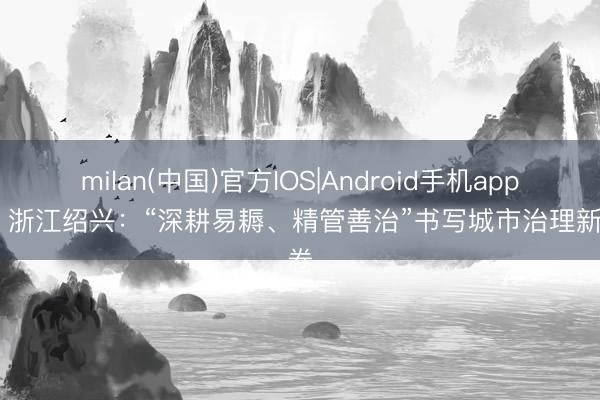 milan(中国)官方IOS|Android手机app下载 浙江绍兴：“深耕易耨、精管善治”书写城市治理新答卷