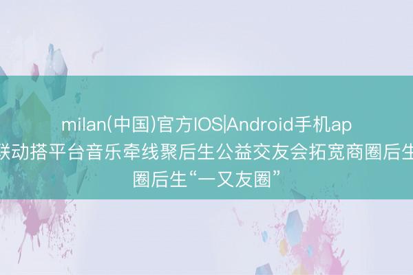 milan(中国)官方IOS|Android手机app下载 社商联动搭平台音乐牵线聚后生公益交友会拓宽商圈后生“一又友圈”