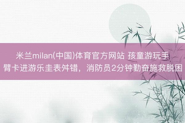 米兰milan(中国)体育官方网站 孩童游玩手臂卡进游乐圭表舛错，消防员2分钟勤奋施救脱困