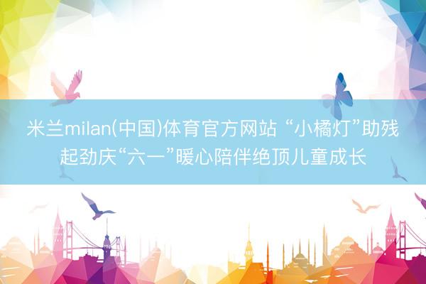 米兰milan(中国)体育官方网站 “小橘灯”助残起劲庆“六一”暖心陪伴绝顶儿童成长