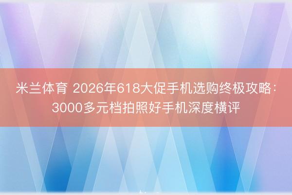 米兰体育 2026年618大促手机选购终极攻略：3000多元档拍照好手机深度横评