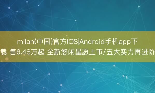 milan(中国)官方IOS|Android手机app下载 售6.48万起 全新悠闲星愿上市/五大实力再进阶