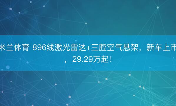 米兰体育 896线激光雷达+三腔空气悬架，新车上市，29.29万起！