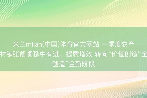 米兰milan(中国)体育官方网站 一季度农产物与食材铺张阛阓稳中有进、提质增效 转向“价值创造”全新阶段
