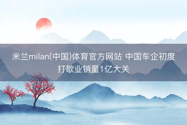 米兰milan(中国)体育官方网站 中国车企初度打歇业销量1亿大关