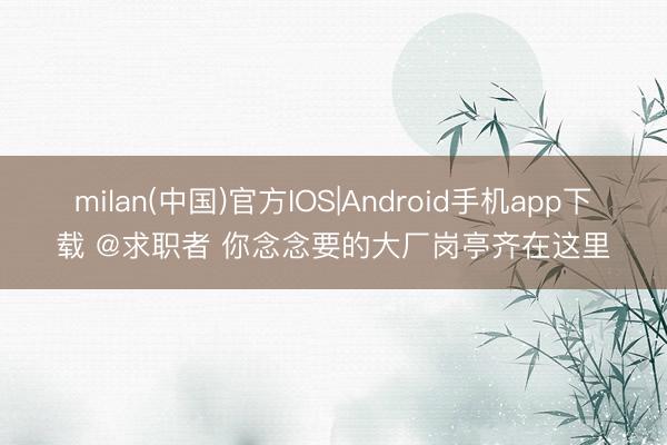 milan(中国)官方IOS|Android手机app下载 @求职者 你念念要的大厂岗亭齐在这里