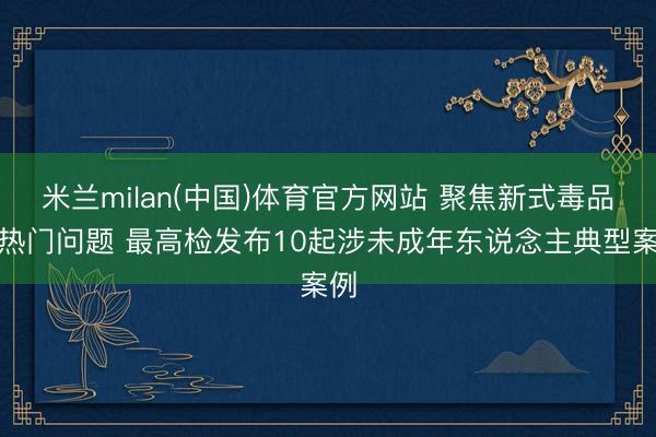 米兰milan(中国)体育官方网站 聚焦新式毒品等热门问题 最高检发布10起涉未成年东说念主典型案例