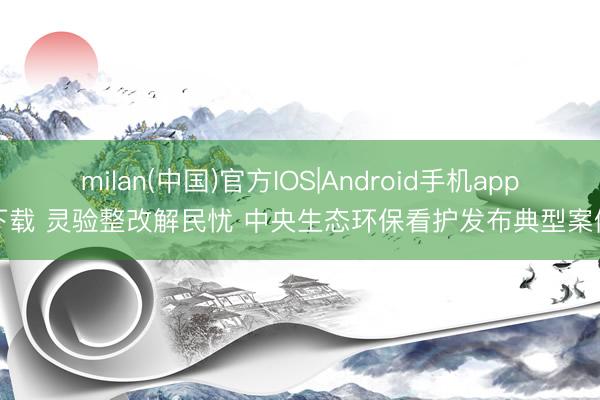 milan(中国)官方IOS|Android手机app下载 灵验整改解民忧 中央生态环保看护发布典型案例
