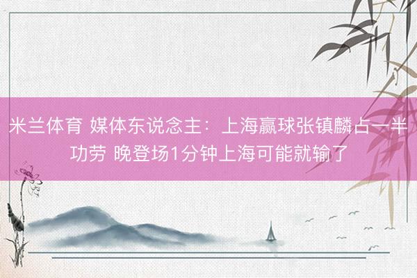 米兰体育 媒体东说念主：上海赢球张镇麟占一半功劳 晚登场1分钟上海可能就输了