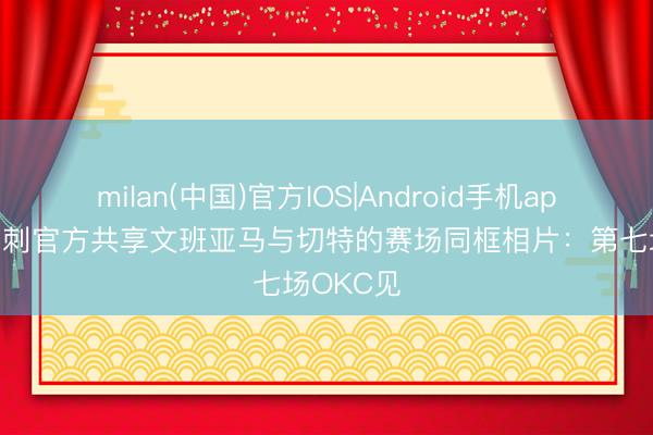 milan(中国)官方IOS|Android手机app下载 马刺官方共享文班亚马与切特的赛场同框相片：第七场OKC见