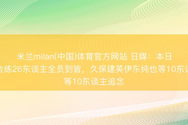 米兰milan(中国)体育官方网站 日媒：本日日本队合练26东谈主全员到皆，久保建英伊东纯也等10东谈主追念