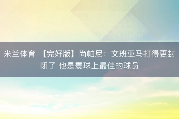 米兰体育 【完好版】尚帕尼：文班亚马打得更封闭了 他是寰球上最佳的球员