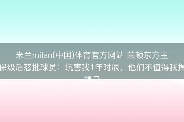 米兰milan(中国)体育官方网站 莱顿东方主帅保级后怒批球员：坑害我1年时辰，他们不值得我捍卫
