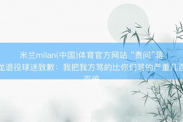 米兰milan(中国)体育官方网站 “责问”蒋圣龙退役球迷致歉：我把我方骂的比你们骂的严重几百倍
