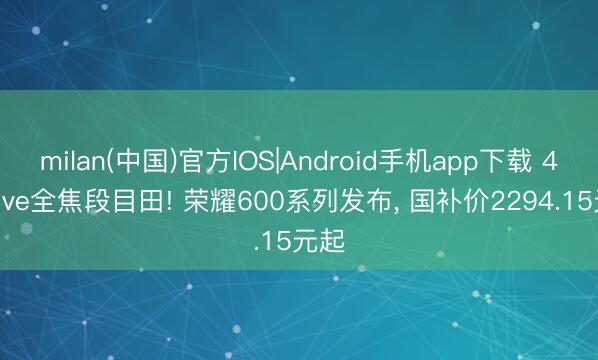 milan(中国)官方IOS|Android手机app下载 4K Live全焦段目田! 荣耀600系列发布， 国补价2294.15元起