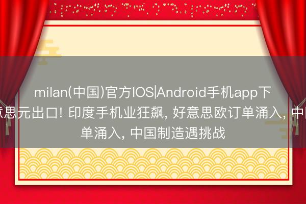 milan(中国)官方IOS|Android手机app下载 150亿好意思元出口! 印度手机业狂飙， 好意思欧订单涌入， 中国制造遇挑战