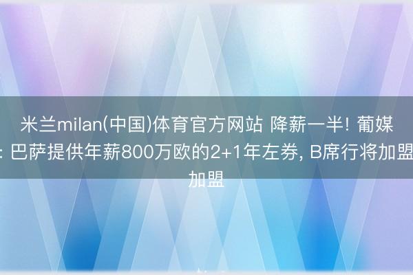 米兰milan(中国)体育官方网站 降薪一半! 葡媒: 巴萨提供年薪800万欧的2+1年左券， B席行将加盟