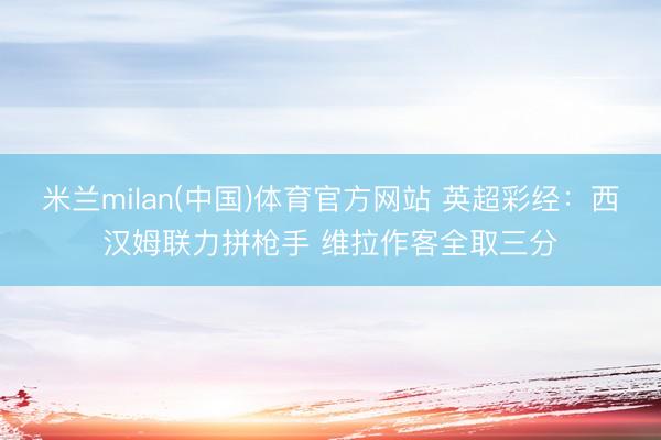 米兰milan(中国)体育官方网站 英超彩经：西汉姆联力拼枪手 维拉作客全取三分