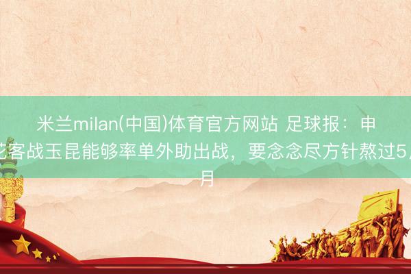 米兰milan(中国)体育官方网站 足球报：申花客战玉昆能够率单外助出战，要念念尽方针熬过5月