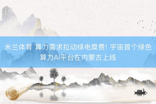 米兰体育 算力需求拉动绿电糜费! 宇宙首个绿色算力AI平台在内蒙古上线
